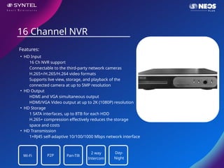 • HD Input
16 Ch NVR support
Connectable to the third-party network cameras
H.265+/H.265/H.264 video formats
Supports live view, storage, and playback of the
connected camera at up to 5MP resolution
• HD Output
HDMI and VGA simultaneous output
HDMI/VGA Video output at up to 2K (1080P) resolution
• HD Storage
1 SATA interfaces, up to 8TB for each HDD
H.265+ compression effectively reduces the storage
space and costs
• HD Transmission
1×RJ45 self-adaptive 10/100/1000 Mbps network interface
16 Channel NVR
Features:
Wi-Fi P2P Pan-Tilt
2 way
Intercom
Day-
Night
 