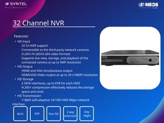 • HD Input
32 Ch NVR support
Connectable to the third-party network cameras
H.265+/H.265/H.264 video formats
Supports live view, storage, and playback of the
connected camera at up to 5MP resolution
• HD Output
HDMI and VGA simultaneous output
HDMI/VGA Video output at up to 2K (1080P) resolution
• HD Storage
2 SATA interfaces, up to 6TB for each HDD
H.265+ compression effectively reduces the storage
space and costs
• HD Transmission
1×RJ45 self-adaptive 10/100/1000 Mbps network
interface
32 Channel NVR
Features:
Wi-Fi P2P Pan-Tilt
2 way
Intercom
Day-
Night
 