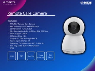 • PAN/TILT Remote Care Camera
• Resolution Up to 2304x1296@20fps
• Compression: H.265/H.264
• Min. illumination Color: 0.01 Lux, BW: 0.001Lux
• WDR: Support DWDR
• IR Range: Upto 10m
• Support 3D DNR and Digital WDR
• Power Input: DC 12V-1A
• Operating Conditions -40°~60°, 0~95% RH
• Two way Audio Built-in-Mic/Speaker
• IP66
Remote Care Camera
Features:
Wi-Fi P2P Pan-Tilt
2 way
Intercom
Day-
Night
 