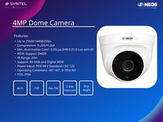 • Up to 2560X1440@25fps
• Compression: H.265/H.264
• Min. illumination Color: 0.05Lux,B/W:0.01,0 Lux with IR
• WDR: Support DWDR
• IR Range: 20m
• Support 3D DNR and Digital WDR
• Power Input: POE 48 V Standard / DC 12V
• Operating Conditions -40°~60°, 0~95% RH
• POE, IP66
4MP Dome Camera
Features:
Wi-Fi P2P Pan-Tilt
2 way
Intercom
Day-
Night
 