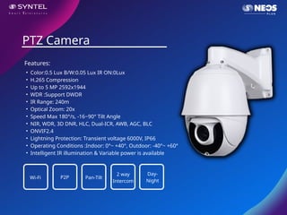 • Color:0.5 Lux B/W:0.05 Lux IR ON:0Lux
• H.265 Compression
• Up to 5 MP 2592x1944
• WDR :Support DWDR
• IR Range: 240m
• Optical Zoom: 20x
• Speed Max 180°/s, -16~90° Tilt Angle
• NIR, WDR, 3D DNR, HLC, Dual-ICR, AWB, AGC, BLC
• ONVIF2.4
• Lightning Protection: Transient voltage 6000V, IP66
• Operating Conditions :Indoor: 0°~ +40°, Outdoor: -40°~ +60°
• Intelligent IR illumination & Variable power is available
PTZ Camera
Features:
Wi-Fi P2P Pan-Tilt
2 way
Intercom
Day-
Night
 