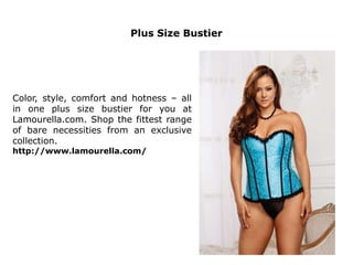 Plus Size Bustier
Color, style, comfort and hotness – all
in one plus size bustier for you at
Lamourella.com. Shop the fittest range
of bare necessities from an exclusive
collection.
http://www.lamourella.com/
 