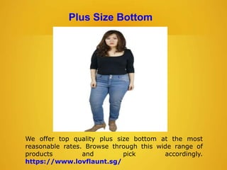 Plus Size Bottom
We offer top quality plus size bottom at the most
reasonable rates. Browse through this wide range of
products and pick accordingly.
https://www.lovflaunt.sg/
 