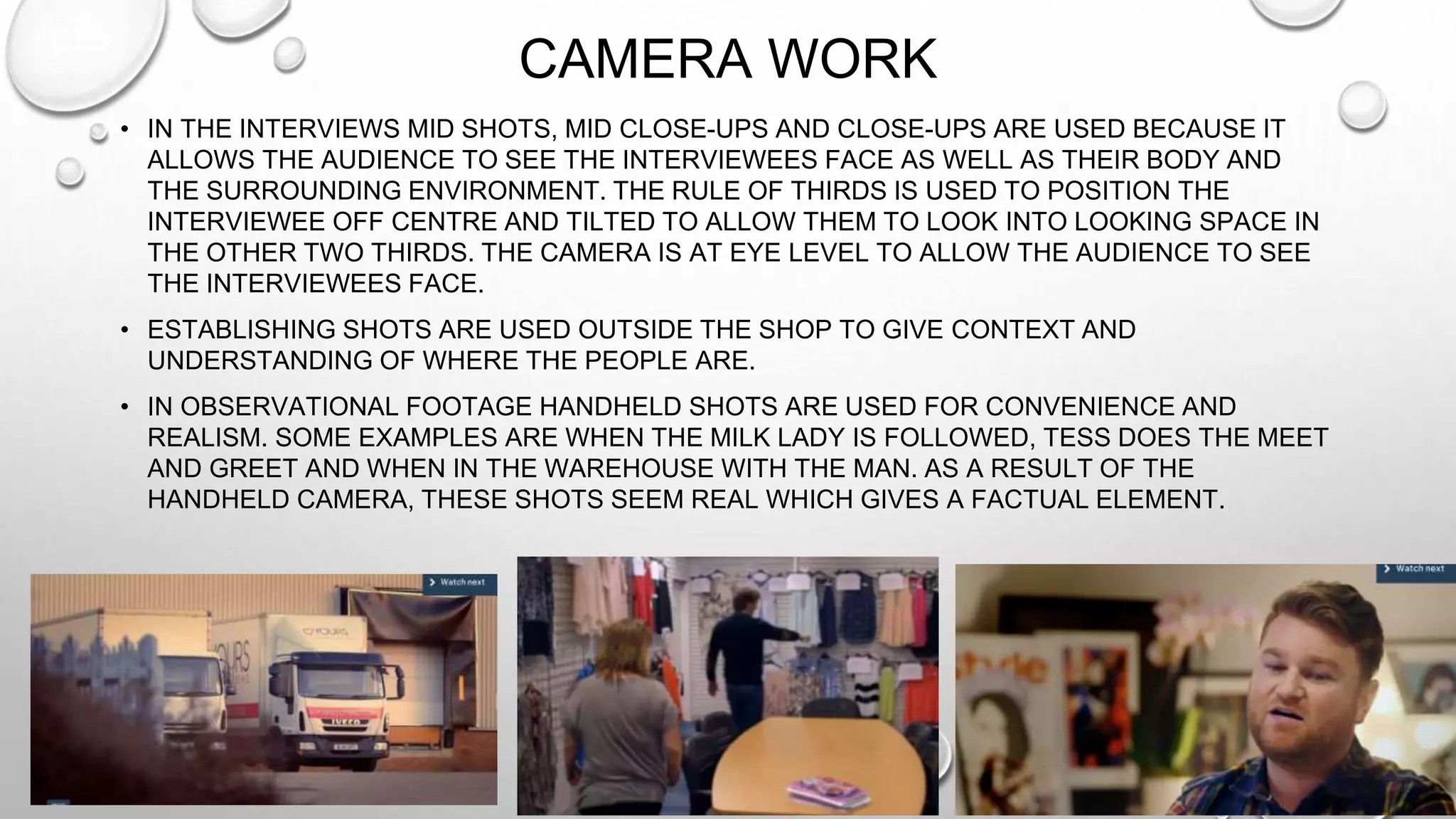 CAMERA WORK
• IN THE INTERVIEWS MID SHOTS, MID CLOSE-UPS AND CLOSE-UPS ARE USED BECAUSE IT
ALLOWS THE AUDIENCE TO SEE THE INTERVIEWEES FACE AS WELL AS THEIR BODY AND
THE SURROUNDING ENVIRONMENT. THE RULE OF THIRDS IS USED TO POSITION THE
INTERVIEWEE OFF CENTRE AND TILTED TO ALLOW THEM TO LOOK INTO LOOKING SPACE IN
THE OTHER TWO THIRDS. THE CAMERA IS AT EYE LEVEL TO ALLOW THE AUDIENCE TO SEE
THE INTERVIEWEES FACE.
• ESTABLISHING SHOTS ARE USED OUTSIDE THE SHOP TO GIVE CONTEXT AND
UNDERSTANDING OF WHERE THE PEOPLE ARE.
• IN OBSERVATIONAL FOOTAGE HANDHELD SHOTS ARE USED FOR CONVENIENCE AND
REALISM. SOME EXAMPLES ARE WHEN THE MILK LADY IS FOLLOWED, TESS DOES THE MEET
AND GREET AND WHEN IN THE WAREHOUSE WITH THE MAN. AS A RESULT OF THE
HANDHELD CAMERA, THESE SHOTS SEEM REAL WHICH GIVES A FACTUAL ELEMENT.
 