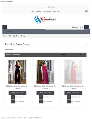 Plus Size Dress Cheap
http://www.cmplussizedress.com/plus-size-dress-cheap[2015/8/27 15:29:16]
Home » Plus Size Dress Cheap
victoriasdress
Plus Size Dress Cheap
Product Compare (0) 30Default
$169.99

2014 New Style A-line One S…
ADD TO CART
Add to Wish List
Add to Compare
$209.99

2014 New Style A-line One S…
ADD TO CART
Add to Wish List
Add to Compare
$169.99

2014 New Style A-line One S…
ADD TO CART
Add to Wish List
Add to Compare
Contact Us
Login Register Order History Wish List (0)
MENU
 0 item(s) - $0.00 
$
30Default
 