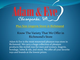 Adam & Eve is the most renowned pleasure toys store in
Richmond. We carry a huge collection of pleasure
products like stylish toys for men and women, lingerie,
bondage, lubes & oils, and more. We offer all your favorite
toys and brands at the lowest prices.
Know The Variety That We Offer in
Richmond’s Store
 