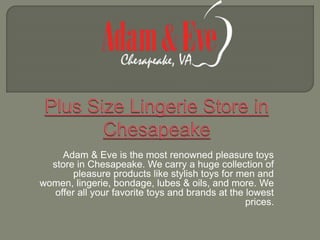 Adam & Eve is the most renowned pleasure toys
store in Chesapeake. We carry a huge collection of
pleasure products like stylish toys for men and
women, lingerie, bondage, lubes & oils, and more. We
offer all your favorite toys and brands at the lowest
prices.
 