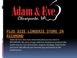 PLUS SIZE LINGERIE STORE IN
RICHMOND
Adam & Eve is the most renowned pleasure toys store in
RICHMOND.We carry a huge collection of pleasure products like
stylish toys for men and women, lingerie, bondage, lubes & oils,
and more.We offer all your favorite toys and brands at the
lowest prices.
 