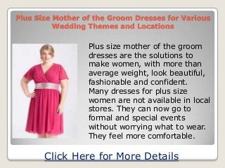 Plus Size Mother of the Groom Dresses for Various
Wedding Themes and Locations
Plus size mother of the groom
dresses are the solutions to
make women, with more than
average weight, look beautiful,
fashionable and confident.
Many dresses for plus size
women are not available in local
stores. They can now go to
formal and special events
without worrying what to wear.
They feel more comfortable.
Click Here for More Details
 