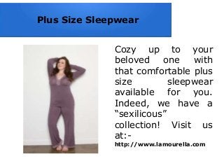 Plus Size Sleepwear
Cozy up to your
beloved one with
that comfortable plus
size sleepwear
available for you.
Indeed, we have a
“sexilicous”
collection! Visit us
at:-
http://www.lamourella.com
 
