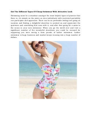 Get The Different Types Of Cheap Swimwear With Attractive Look
Swimming must be a standout amongst the most helpful types of practice that
there is, it's simple on the joints so even individuals with restricted portability
can participate and appreciate. There can be no preferable feeling over going on
vacation and finding a delightful shoreline to unwind on and appreciate the
quietness and unwinding that runs with it, and after that going for a swim in
the ocean in your new swimwear. When you go the world over and visit a
significant number of the wonderful shorelines you could be excused for
supposing you were seeing a form parade of ladies' swimwear. Ladies'
swimwear is huge business and market keeps running into a huge number of
dollars.
 