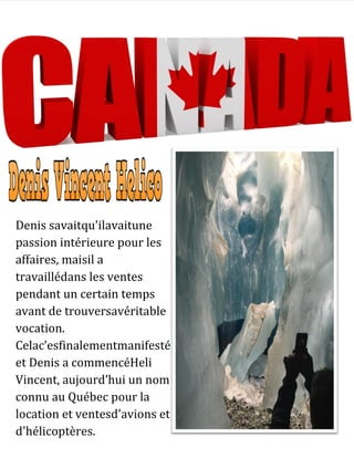 Denis savaitqu'ilavaitune
passion intérieure pour les
affaires, maisil a
travaillédans les ventes
pendant un certain temps
avant de trouversavéritable
vocation.
Celac’esfinalementmanifesté
et Denis a commencéHeli
Vincent, aujourd’hui un nom
connu au Québec pour la
location et ventesd'avions et
d'hélicoptères.
 