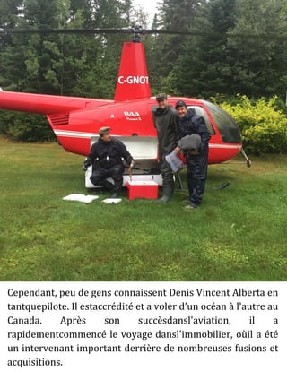 Cependant, peu de gens connaissent Denis Vincent Alberta en
tantquepilote. Il estaccrédité et a voler d’un océan à l'autre au
Canada. Après son succèsdansl'aviation, il a
rapidementcommencé le voyage dansl'immobilier, oùil a été
un intervenant important derrière de nombreuses fusions et
acquisitions.
 