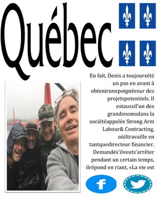 En fait, Denis a toujoursété
un pas en avant à
obtenirunepoignéesur des
projetspotentiels. Il
estaussil'un des
grandsnomsdans la
sociétéappelée Strong Arm
Labour& Contracting,
oùiltravaille en
tantquedirecteur financier.
Demandés'ilveuts’arrêter
pendant un certain temps,
ilrépond en riant, «La vie est
trop courte pour se retenir".
 