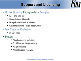 Support and Licensing

 Multiple Licensing Pricing Models - Examples
       ILF – one time fee
       Subscription – 36 months
       Usage Based – on # of printers
       Custom Licensing – large opportunities
 Free Customer Evaluation
     30 Day Trials
 Support
            Direct access to technician
            5 x 12 hrs per day (standard)
            7 x 24 available
            Annual support renewals



                             Plus Technologies LLC Company Confidential - Copyright 2011
                                                                                    2012
 