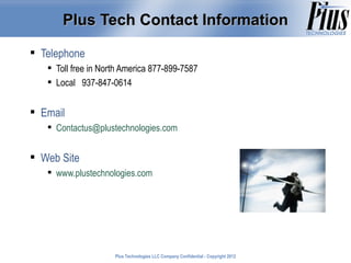 Plus Tech Contact Information

 Telephone
    Toll free in North America 877-899-7587
    Local 937-847-0614


 Email
    Contactus@plustechnologies.com


 Web Site
    www.plustechnologies.com




                     Plus Technologies LLC Company Confidential - Copyright 2011
                                                                            2012
 