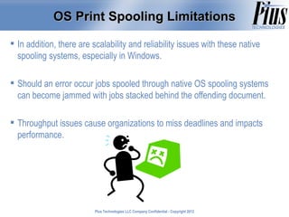 OS Print Spooling Limitations

 In addition, there are scalability and reliability issues with these native
  spooling systems, especially in Windows.

 Should an error occur jobs spooled through native OS spooling systems
  can become jammed with jobs stacked behind the offending document.

 Throughput issues cause organizations to miss deadlines and impacts
  performance.




                          Plus Technologies LLC Company Confidential - Copyright 2011
                                                                                 2012
 