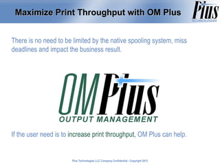 Maximize Print Throughput with OM Plus


There is no need to be limited by the native spooling system, miss
deadlines and impact the business result.




If the user need is to increase print throughput, OM Plus can help.


                       Plus Technologies LLC Company Confidential - Copyright 2011
                                                                              2012
 