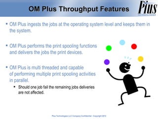 OM Plus Throughput Features

 OM Plus ingests the jobs at the operating system level and keeps them in
  the system.

 OM Plus performs the print spooling functions
  and delivers the jobs the print devices.

 OM Plus is multi threaded and capable
  of performing multiple print spooling activities
  in parallel.
     Should one job fail the remaining jobs deliveries
      are not affected.




                            Plus Technologies LLC Company Confidential - Copyright 2011
                                                                                   2012
 
