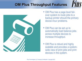 OM Plus Throughput Features
                                         OM Plus has a page level fail-
                                          over system to route jobs to a
                                          backup printer should the primary
                                          device incur problems.

                                         OM Plus can be set up to
                                          automatically load balance jobs
                                          across multiple devices to
                                          increase throughput.

                                         OM Plus is robust and highly
                                          scalable and provides a system-
                                          wide view of print jobs and print
                                          devices in the system.

      Plus Technologies LLC Company Confidential - Copyright 2011
                                                             2012
 
