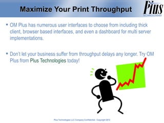 Maximize Your Print Throughput

 OM Plus has numerous user interfaces to choose from including thick
  client, browser based interfaces, and even a dashboard for multi server
  implementations.

 Don’t let your business suffer from throughput delays any longer. Try OM
  Plus from Plus Technologies today!




                        Plus Technologies LLC Company Confidential - Copyright 2011
                                                                               2012
 