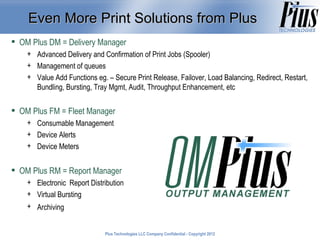 Even More Print Solutions from Plus
 OM Plus DM = Delivery Manager
    + Advanced Delivery and Confirmation of Print Jobs (Spooler)
    + Management of queues
    + Value Add Functions eg. – Secure Print Release, Failover, Load Balancing, Redirect, Restart,
      Bundling, Bursting, Tray Mgmt, Audit, Throughput Enhancement, etc

 OM Plus FM = Fleet Manager
    + Consumable Management
    + Device Alerts
    + Device Meters


 OM Plus RM = Report Manager
    + Electronic Report Distribution
    + Virtual Bursting
    + Archiving


                              Plus Technologies LLC Company Confidential - Copyright 2011
                                                                                     2012
 