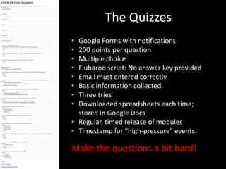 The Quizzes
• Google Forms with notifications
• 200 points per question
• Multiple choice
• Flubaroo script: No answer key provided
• Email must entered correctly
• Basic information collected
• Three tries
• Downloaded spreadsheets each time;
  stored in Google Docs
• Regular, timed release of modules
• Timestamp for “high-pressure” events

Make the questions a bit hard!
 