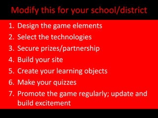 Modify this for your school/district
1.   Design the game elements
2.   Select the technologies
3.   Secure prizes/partnership
4.   Build your site
5.   Create your learning objects
6.   Make your quizzes
7.   Promote the game regularly; update and
     build excitement
 