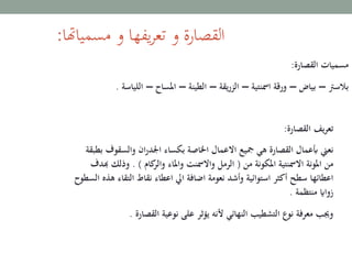 ‫مسمياهتا‬ ‫و‬ ‫يفها‬‫ر‬‫تع‬ ‫و‬ ‫القصارة‬:
‫القصارة‬ ‫مسميات‬:
‫بالسرت‬–‫بياض‬–‫امسنتية‬ ‫ورقة‬–‫يقة‬‫ر‬‫الز‬–‫الطينة‬–‫املساح‬–‫اللياسة‬.
‫القصارة‬ ‫يف‬‫ر‬‫تع‬:
‫نعين‬‫والسقو‬ ‫ان‬‫ر‬‫اجلد‬ ‫بكساء‬ ‫اخلاصة‬ ‫االعمال‬ ‫مجيع‬ ‫هي‬ ‫القصارة‬ ‫أبعمال‬‫بطبقة‬ ‫ف‬
‫من‬ ‫املكونة‬ ‫االمسنتية‬ ‫املونة‬ ‫من‬(‫واملاء‬ ‫واالمسنت‬ ‫الرمل‬‫كام‬‫والر‬. )‫وذلك‬‫هبدف‬
‫التقا‬ ‫نقاط‬ ‫اعطاء‬ ‫ايل‬ ‫اضافة‬ ‫نعومة‬ ‫وأشد‬ ‫استوائية‬ ‫أكثر‬ ‫سطح‬ ‫اعطائها‬‫السطوح‬ ‫هذه‬ ‫ء‬
‫منتظمة‬ ‫زوااي‬.
‫القصارة‬ ‫نوعية‬ ‫على‬ ‫يؤثر‬ ‫ألنه‬ ‫النهائي‬ ‫التشطيب‬ ‫نوع‬ ‫معرفة‬ ‫وجيب‬.
 