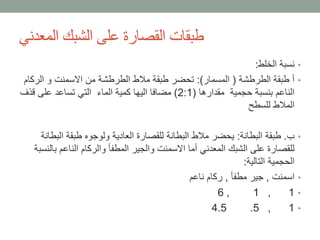 ‫المعدني‬ ‫الشبك‬ ‫على‬ ‫القصارة‬ ‫طبقات‬
•‫الخلط‬ ‫نسبة‬:
•‫الطرطشة‬ ‫طبقة‬ ‫أ‬(‫المسمار‬:)‫الرك‬ ‫و‬ ‫االسمنت‬ ‫من‬ ‫الطرطشة‬ ‫مالط‬ ‫طبقة‬ ‫تحضر‬‫ام‬
‫مقدارها‬ ‫حجمية‬ ‫بنسبة‬ ‫الناعم‬(2:1)‫قذف‬ ‫على‬ ‫تساعد‬ ‫التي‬ ‫الماء‬ ‫كمية‬ ‫اليها‬ ‫مضافا‬
‫للسطح‬ ‫المالط‬
•‫ب‬.‫البطانة‬ ‫طبقة‬:‫الب‬ ‫طبقة‬ ‫ولوجوه‬ ‫العادية‬ ‫للقصارة‬ ‫البطانة‬ ‫مالط‬ ‫يحضر‬‫طانة‬
‫ب‬ ‫الناعم‬ ‫والركام‬ ‫المطفأ‬ ‫والجير‬ ‫االسمنت‬ ‫أما‬ ‫المعدني‬ ‫الشبك‬ ‫على‬ ‫للقصارة‬‫النسبة‬
‫التالية‬ ‫الحجمية‬:
•‫اسمنت‬,‫مطفأ‬ ‫جير‬,‫ناعم‬ ‫ركام‬
•1,1,6
•1,5.4.5
 