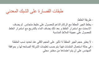 ‫المعدني‬ ‫الشبك‬ ‫على‬ ‫القصارة‬ ‫طبقات‬
•‫الخلط‬ ‫طريقة‬:
•‫يض‬ ‫ثم‬ ‫متجانس‬ ‫خليط‬ ‫على‬ ‫للحصول‬ ‫الناعم‬ ‫الركام‬ ‫مع‬ ‫المطفأ‬ ‫الجير‬ ‫يخلط‬‫اف‬
‫ا‬ ‫استمرار‬ ‫مع‬ ‫بالتدريج‬ ‫الماء‬ ‫يضاف‬ ‫ذلك‬ ‫بعد‬ ‫و‬ ‫الخلط‬ ‫استمرار‬ ‫مع‬ ‫االسمنت‬‫لخلط‬
‫المناسبة‬ ‫المالط‬ ‫عجينة‬ ‫على‬ ‫للحصول‬
•‫نسب‬ ‫تحديد‬ ‫عند‬ ‫الكلي‬ ‫الحجم‬ ‫على‬ ‫تأثير‬ ‫ذا‬ ‫المطفأ‬ ‫الجير‬ ‫حجم‬ ‫يعتبر‬ ‫ال‬‫الخلطة‬
•‫و‬ ‫لها‬ ‫الصانعه‬ ‫الشركة‬ ‫تعليمات‬ ‫حسب‬ ‫يتم‬ ‫فهذا‬ ‫الملدنات‬ ‫استعمال‬ ‫حالة‬ ‫في‬‫بموافقة‬
‫محلي‬ ‫مختبر‬ ‫من‬ ‫اعتمادها‬ ‫يتم‬ ‫أن‬ ‫على‬ ‫المهندس‬
 