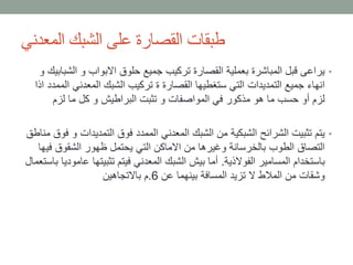‫المعدني‬ ‫الشبك‬ ‫على‬ ‫القصارة‬ ‫طبقات‬
•‫الش‬ ‫و‬ ‫االبواب‬ ‫حلوق‬ ‫جميع‬ ‫تركيب‬ ‫القصارة‬ ‫بعملية‬ ‫المباشرة‬ ‫قبل‬ ‫يراعى‬‫و‬ ‫بابيك‬
‫ا‬ ‫المعدني‬ ‫الشبك‬ ‫تركيب‬ ‫ة‬ ‫القصارة‬ ‫ستغطيها‬ ‫التي‬ ‫التمديدات‬ ‫جميع‬ ‫انهاء‬‫اذا‬ ‫لممدد‬
‫لزم‬ ‫ما‬ ‫كل‬ ‫و‬ ‫البراطيش‬ ‫تثبت‬ ‫و‬ ‫المواصفات‬ ‫في‬ ‫مذكور‬ ‫هو‬ ‫ما‬ ‫حسب‬ ‫أو‬ ‫لزم‬
•‫التمديدات‬ ‫فوق‬ ‫الممدد‬ ‫المعدني‬ ‫الشبك‬ ‫من‬ ‫الشبكية‬ ‫الشرائح‬ ‫تثبيت‬ ‫يتم‬‫مناطق‬ ‫فوق‬ ‫و‬
‫ف‬ ‫الشقوق‬ ‫ظهور‬ ‫يحتمل‬ ‫التي‬ ‫االماكن‬ ‫من‬ ‫وغيرها‬ ‫بالخرسانة‬ ‫الطوب‬ ‫التصاق‬‫يها‬
‫الفوالذية‬ ‫المسامير‬ ‫باستخدام‬.‫تثبيتها‬ ‫فيتم‬ ‫المعدني‬ ‫الشبك‬ ‫بيش‬ ‫أما‬‫باستعمال‬ ‫عاموديا‬
‫عن‬ ‫بينهما‬ ‫المسافة‬ ‫تزيد‬ ‫ال‬ ‫المالط‬ ‫من‬ ‫وشقات‬6.‫باالتجاهين‬ ‫م‬
 