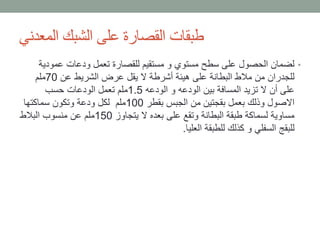‫المعدني‬ ‫الشبك‬ ‫على‬ ‫القصارة‬ ‫طبقات‬
•‫عمودي‬ ‫ودعات‬ ‫تعمل‬ ‫للقصارة‬ ‫مستقيم‬ ‫و‬ ‫مستوي‬ ‫سطح‬ ‫على‬ ‫الحصول‬ ‫لضمان‬‫ة‬
‫عن‬ ‫الشريط‬ ‫عرض‬ ‫يقل‬ ‫ال‬ ‫أشرطة‬ ‫هيئة‬ ‫على‬ ‫البطانة‬ ‫مالط‬ ‫من‬ ‫للجدران‬70‫ملم‬
‫الودعه‬ ‫و‬ ‫الودعه‬ ‫بين‬ ‫المسافة‬ ‫تزيد‬ ‫ال‬ ‫أن‬ ‫على‬1.5‫حسب‬ ‫الودعات‬ ‫تعمل‬ ‫ملم‬
‫بقطر‬ ‫الجبس‬ ‫من‬ ‫بقجتين‬ ‫بعمل‬ ‫وذلك‬ ‫االصول‬100‫سماكتها‬ ‫وتكون‬ ‫ودعة‬ ‫لكل‬ ‫ملم‬
‫يتجاوز‬ ‫ال‬ ‫بعده‬ ‫على‬ ‫وتقع‬ ‫البطانة‬ ‫طبقة‬ ‫لسماكة‬ ‫مساوية‬150‫البالط‬ ‫منسوب‬ ‫عن‬ ‫ملم‬
‫العليا‬ ‫للطبقة‬ ‫كذلك‬ ‫و‬ ‫السفلي‬ ‫للبقج‬.
 