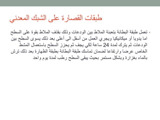 ‫المعدني‬ ‫الشبك‬ ‫على‬ ‫القصارة‬ ‫طبقات‬
•‫بقو‬ ‫المالط‬ ‫بقذف‬ ‫وذلك‬ ‫الودعات‬ ‫بين‬ ‫المالط‬ ‫بتعبئة‬ ‫البطانة‬ ‫طبقة‬ ‫تعمل‬‫السطح‬ ‫على‬ ‫ة‬
‫الس‬ ‫يسوى‬ ‫ذلك‬ ‫بعد‬ ‫أعلى‬ ‫الى‬ ‫أسقل‬ ‫من‬ ‫العمل‬ ‫ويجري‬ ‫ميكانيكيا‬ ‫أو‬ ‫يدويا‬ ‫اما‬‫بين‬ ‫طح‬
‫لمدة‬ ‫يترك‬ ‫ثم‬ ‫الودعات‬24‫المشط‬ ‫باستعمال‬ ‫السطح‬ ‫يحزز‬ ‫ثم‬ ‫يجف‬ ‫لكي‬ ‫ساعة‬
‫ذ‬ ‫بعد‬ ‫الظهارة‬ ‫بطبقة‬ ‫البطانة‬ ‫طبقة‬ ‫تماسك‬ ‫لضمان‬ ‫وارتفاعا‬ ‫عرضا‬ ‫الخاص‬‫ترش‬ ‫لك‬
‫واحد‬ ‫يوم‬ ‫لمدة‬ ‫رطب‬ ‫السطح‬ ‫يبقى‬ ‫بحيث‬ ‫مستمر‬ ‫وبشكل‬ ‫بغزارة‬ ‫بالماء‬
 