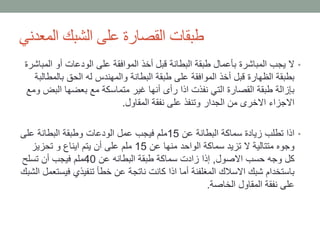 ‫المعدني‬ ‫الشبك‬ ‫على‬ ‫القصارة‬ ‫طبقات‬
•‫ال‬ ‫أو‬ ‫الودعات‬ ‫على‬ ‫الموافقة‬ ‫أخذ‬ ‫قبل‬ ‫البطانة‬ ‫طبقة‬ ‫بأعمال‬ ‫المباشرة‬ ‫يجب‬ ‫ال‬‫مباشرة‬
‫بال‬ ‫الحق‬ ‫له‬ ‫والمهندس‬ ‫البطانة‬ ‫طبقة‬ ‫على‬ ‫الموافقة‬ ‫أخذ‬ ‫قبل‬ ‫الظهارة‬ ‫بطبقة‬‫مطالبة‬
‫الب‬ ‫بعضها‬ ‫مع‬ ‫متماسكة‬ ‫غير‬ ‫أنها‬ ‫رأى‬ ‫اذا‬ ‫نفذت‬ ‫التي‬ ‫القصارة‬ ‫طبقة‬ ‫بإزالة‬‫ومع‬ ‫ض‬
‫المقاول‬ ‫نفقة‬ ‫على‬ ‫وتنفذ‬ ‫الجدار‬ ‫من‬ ‫االخرى‬ ‫االجزاء‬.
•‫عن‬ ‫البطانة‬ ‫سماكة‬ ‫زيادة‬ ‫تطلب‬ ‫اذا‬15‫على‬ ‫البطانة‬ ‫وطبقة‬ ‫الودعات‬ ‫عمل‬ ‫فيجب‬ ‫ملم‬
‫عن‬ ‫منها‬ ‫الواحد‬ ‫سماكة‬ ‫تزيد‬ ‫ال‬ ‫متتالية‬ ‫وجوه‬15‫تحزيز‬ ‫و‬ ‫ايناع‬ ‫يتم‬ ‫أن‬ ‫على‬ ‫ملم‬
‫االصول‬ ‫حسب‬ ‫وجه‬ ‫كل‬,‫عن‬ ‫البطانه‬ ‫طبقة‬ ‫سماكة‬ ‫زادت‬ ‫إذا‬40‫تسلح‬ ‫أن‬ ‫فيجب‬ ‫ملم‬
‫في‬ ‫تنفيذي‬ ‫خطأ‬ ‫عن‬ ‫ناتجة‬ ‫كانت‬ ‫اذا‬ ‫أما‬ ‫المغلفنة‬ ‫االسالك‬ ‫شبك‬ ‫باستخدام‬‫الشبك‬ ‫ستعمل‬
‫الخاصة‬ ‫المقاول‬ ‫نفقة‬ ‫على‬.
 