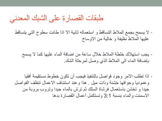 ‫المعدني‬ ‫الشبك‬ ‫على‬ ‫القصارة‬ ‫طبقات‬
•‫التي‬ ‫سطوح‬ ‫طانت‬ ‫اذا‬ ‫اال‬ ‫ثانية‬ ‫استعماله‬ ‫و‬ ‫التساقط‬ ‫المالط‬ ‫بجمع‬ ‫يسمح‬ ‫ال‬‫يتساقط‬
‫االوساخ‬ ‫من‬ ‫خالية‬ ‫و‬ ‫نظيفة‬ ‫المالط‬ ‫عليها‬
•‫يسمح‬ ‫ال‬ ‫كما‬ ‫عليها‬ ‫الماء‬ ‫اضافة‬ ‫من‬ ‫ساعة‬ ‫خالل‬ ‫المالط‬ ‫خلطة‬ ‫استهالك‬ ‫يجب‬
‫الشك‬ ‫لمرحلة‬ ‫وصل‬ ‫الذي‬ ‫المالط‬ ‫الى‬ ‫الماء‬ ‫بإضافة‬.
•‫أف‬ ‫مستقيمة‬ ‫خطوط‬ ‫تكون‬ ‫أن‬ ‫فيجب‬ ‫بالتنفيذ‬ ‫فواصل‬ ‫وجود‬ ‫االمر‬ ‫تطلب‬ ‫اذا‬‫قيا‬
‫ميل‬ ‫وذات‬ ‫خشنة‬ ‫وحوافها‬ ‫وعموديا‬.‫الفواص‬ ‫تنظف‬ ‫االعمال‬ ‫استئناف‬ ‫وعند‬ ‫هذا‬‫ل‬
‫بروب‬ ‫وتروب‬ ‫جيدا‬ ‫بالماء‬ ‫ترش‬ ‫ثم‬ ‫السلك‬ ‫فرشاة‬ ‫باستعمال‬ ‫تخشن‬ ‫و‬ ‫جيدا‬‫من‬ ‫ة‬
‫بنسبة‬ ‫والماء‬ ‫االسمنت‬3:1‫بدها‬ ‫القصارة‬ ‫أعمال‬ ‫وتستكمل‬
 