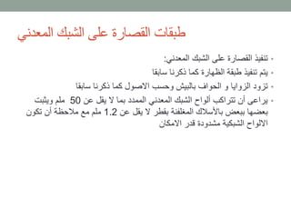 ‫المعدني‬ ‫الشبك‬ ‫على‬ ‫القصارة‬ ‫طبقات‬
•‫المعدني‬ ‫الشبك‬ ‫على‬ ‫القصارة‬ ‫تنفيذ‬:
•‫سابقا‬ ‫ذكرنا‬ ‫كما‬ ‫الظهارة‬ ‫طبقة‬ ‫تنفيذ‬ ‫يتم‬
•‫سابقا‬ ‫ذكرنا‬ ‫كما‬ ‫االصول‬ ‫وحسب‬ ‫بالبيش‬ ‫الحواف‬ ‫و‬ ‫الزوايا‬ ‫تزود‬
•‫عن‬ ‫يقل‬ ‫ال‬ ‫بما‬ ‫الممدد‬ ‫المعدني‬ ‫الشبك‬ ‫ألواح‬ ‫تتراكب‬ ‫أن‬ ‫يراعى‬50‫ويثبت‬ ‫ملم‬
‫عن‬ ‫يقل‬ ‫ال‬ ‫بقطر‬ ‫المغلفنة‬ ‫باألسالك‬ ‫ببعض‬ ‫بعضها‬1.2‫تكون‬ ‫أن‬ ‫مالحظة‬ ‫مع‬ ‫ملم‬
‫االمكان‬ ‫قدر‬ ‫مشدودة‬ ‫الشبكية‬ ‫االلواح‬
 