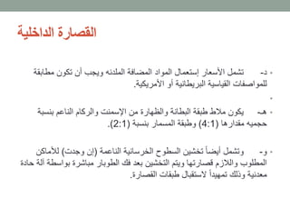 ‫الداخلية‬ ‫القصارة‬
•‫د‬-‫مطابق‬ ‫تكون‬ ‫أن‬ ‫ويجب‬ ‫الملدنه‬ ‫المضافة‬ ‫المواد‬ ‫إستعمال‬ ‫األسعار‬ ‫تشمل‬‫ة‬
‫األمريكية‬ ‫أو‬ ‫البريطانية‬ ‫القياسية‬ ‫للمواصفات‬.
•
•‫هـ‬-‫بنسبة‬ ‫الناعم‬ ‫والركام‬ ‫اإلسمنت‬ ‫من‬ ‫والظهارة‬ ‫البطانة‬ ‫طبقة‬ ‫مالط‬ ‫يكون‬
‫مقدارها‬ ‫حجميه‬(4:1)‫بنسبة‬ ‫المسمار‬ ‫وطبقة‬(2:1.)
•‫و‬-‫الناعمة‬ ‫الخرسانية‬ ‫السطوح‬ ‫تخشين‬ ً‫ا‬‫أيض‬ ‫وتشمل‬(‫وجدت‬ ‫إن‬)‫لألماك‬‫ن‬
‫بواس‬ ‫مباشرة‬ ‫الطوبار‬ ‫فك‬ ‫بعد‬ ‫التخشين‬ ‫ويتم‬ ‫قصارتها‬ ‫والالزم‬ ‫المطلوب‬‫حادة‬ ‫آلة‬ ‫طة‬
‫القصارة‬ ‫طبقات‬ ‫الستقبال‬ ً‫ا‬‫تمهيد‬ ‫وذلك‬ ‫معدنية‬.
 