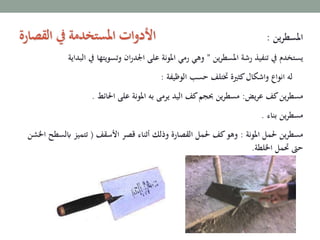 ‫املسطرين‬:
‫ين‬‫ر‬‫املسط‬ ‫رشة‬ ‫تنفيذ‬ ‫يف‬ ‫يستخدم‬”‫يف‬ ‫وتسويتها‬ ‫ان‬‫ر‬‫اجلد‬ ‫على‬ ‫املونة‬ ‫رمي‬ ‫وهي‬‫البداية‬
‫الوظيفة‬ ‫حسب‬ ‫ختتلف‬ ‫كثرية‬‫واشكال‬ ‫انواع‬ ‫له‬:
‫يض‬‫ر‬‫ع‬ ‫كف‬‫ين‬‫ر‬‫مسط‬:‫احلائط‬ ‫على‬ ‫املونة‬ ‫به‬ ‫يرمى‬ ‫اليد‬ ‫كف‬‫حبجم‬ ‫ين‬‫ر‬‫مسط‬.
‫بناء‬ ‫ين‬‫ر‬‫مسط‬.
‫املونة‬ ‫حلمل‬ ‫ين‬‫ر‬‫مسط‬:‫األسقف‬ ‫قصر‬ ‫أثناء‬ ‫وذلك‬ ‫القصارة‬ ‫حلمل‬ ‫كف‬‫وهو‬(‫ابل‬ ‫تتميز‬‫اخلشن‬ ‫سطح‬
‫اخللطة‬ ‫حتمل‬ ‫حىت‬.
‫القصارة‬ ‫يف‬ ‫املستخدمة‬ ‫ات‬‫و‬‫األد‬
 