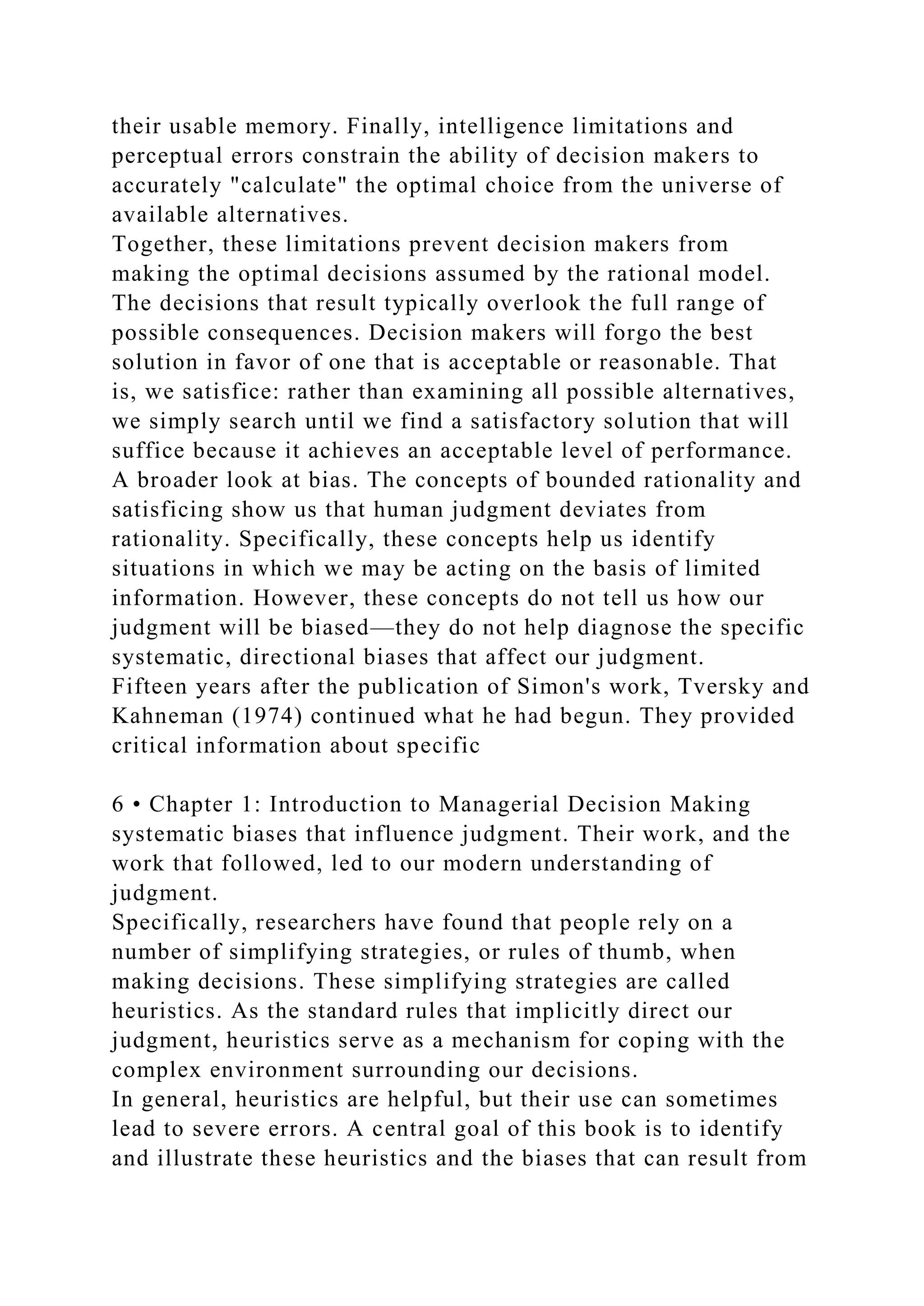 their usable memory. Finally, intelligence limitations and
perceptual errors constrain the ability of decision makers to
accurately "calculate" the optimal choice from the universe of
available alternatives.
Together, these limitations prevent decision makers from
making the optimal decisions assumed by the rational model.
The decisions that result typically overlook the full range of
possible consequences. Decision makers will forgo the best
solution in favor of one that is acceptable or reasonable. That
is, we satisfice: rather than examining all possible alternatives,
we simply search until we find a satisfactory solution that will
suffice because it achieves an acceptable level of performance.
A broader look at bias. The concepts of bounded rationality and
satisficing show us that human judgment deviates from
rationality. Specifically, these concepts help us identify
situations in which we may be acting on the basis of limited
information. However, these concepts do not tell us how our
judgment will be biased—they do not help diagnose the specific
systematic, directional biases that affect our judgment.
Fifteen years after the publication of Simon's work, Tversky and
Kahneman (1974) continued what he had begun. They provided
critical information about specific
6 • Chapter 1: Introduction to Managerial Decision Making
systematic biases that influence judgment. Their work, and the
work that followed, led to our modern understanding of
judgment.
Specifically, researchers have found that people rely on a
number of simplifying strategies, or rules of thumb, when
making decisions. These simplifying strategies are called
heuristics. As the standard rules that implicitly direct our
judgment, heuristics serve as a mechanism for coping with the
complex environment surrounding our decisions.
In general, heuristics are helpful, but their use can sometimes
lead to severe errors. A central goal of this book is to identify
and illustrate these heuristics and the biases that can result from
 