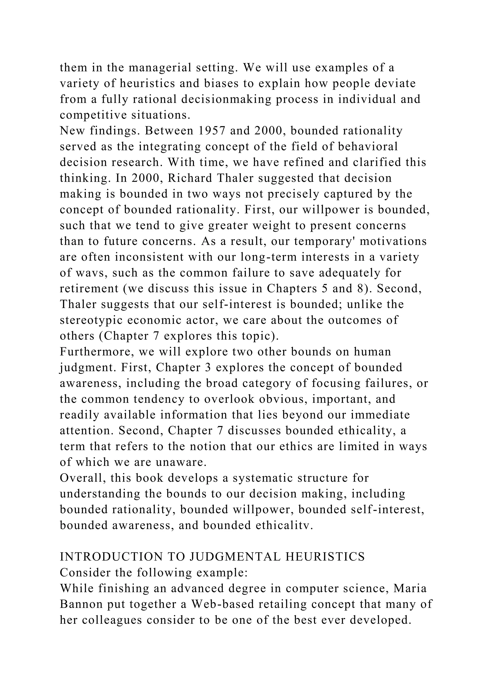 them in the managerial setting. We will use examples of a
variety of heuristics and biases to explain how people deviate
from a fully rational decisionmaking process in individual and
competitive situations.
New findings. Between 1957 and 2000, bounded rationality
served as the integrating concept of the field of behavioral
decision research. With time, we have refined and clarified this
thinking. In 2000, Richard Thaler suggested that decision
making is bounded in two ways not precisely captured by the
concept of bounded rationality. First, our willpower is bounded,
such that we tend to give greater weight to present concerns
than to future concerns. As a result, our temporary' motivations
are often inconsistent with our long-term interests in a variety
of wavs, such as the common failure to save adequately for
retirement (we discuss this issue in Chapters 5 and 8). Second,
Thaler suggests that our self-interest is bounded; unlike the
stereotypic economic actor, we care about the outcomes of
others (Chapter 7 explores this topic).
Furthermore, we will explore two other bounds on human
judgment. First, Chapter 3 explores the concept of bounded
awareness, including the broad category of focusing failures, or
the common tendency to overlook obvious, important, and
readily available information that lies beyond our immediate
attention. Second, Chapter 7 discusses bounded ethicality, a
term that refers to the notion that our ethics are limited in ways
of which we are unaware.
Overall, this book develops a systematic structure for
understanding the bounds to our decision making, including
bounded rationality, bounded willpower, bounded self-interest,
bounded awareness, and bounded ethicalitv.
INTRODUCTION TO JUDGMENTAL HEURISTICS
Consider the following example:
While finishing an advanced degree in computer science, Maria
Bannon put together a Web-based retailing concept that many of
her colleagues consider to be one of the best ever developed.
 