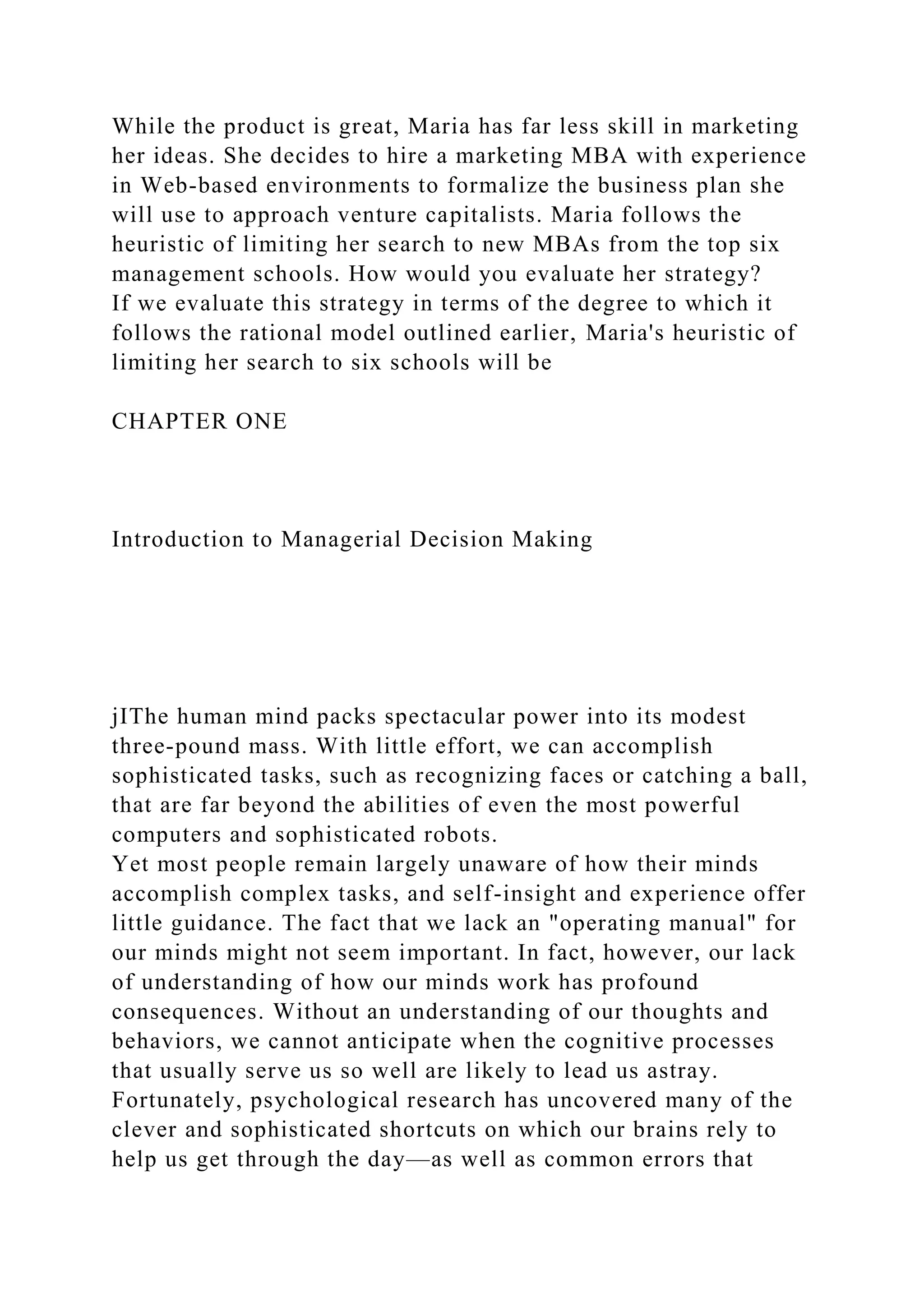 While the product is great, Maria has far less skill in marketing
her ideas. She decides to hire a marketing MBA with experience
in Web-based environments to formalize the business plan she
will use to approach venture capitalists. Maria follows the
heuristic of limiting her search to new MBAs from the top six
management schools. How would you evaluate her strategy?
If we evaluate this strategy in terms of the degree to which it
follows the rational model outlined earlier, Maria's heuristic of
limiting her search to six schools will be
CHAPTER ONE
Introduction to Managerial Decision Making
jIThe human mind packs spectacular power into its modest
three-pound mass. With little effort, we can accomplish
sophisticated tasks, such as recognizing faces or catching a ball,
that are far beyond the abilities of even the most powerful
computers and sophisticated robots.
Yet most people remain largely unaware of how their minds
accomplish complex tasks, and self-insight and experience offer
little guidance. The fact that we lack an "operating manual" for
our minds might not seem important. In fact, however, our lack
of understanding of how our minds work has profound
consequences. Without an understanding of our thoughts and
behaviors, we cannot anticipate when the cognitive processes
that usually serve us so well are likely to lead us astray.
Fortunately, psychological research has uncovered many of the
clever and sophisticated shortcuts on which our brains rely to
help us get through the day—as well as common errors that
 
