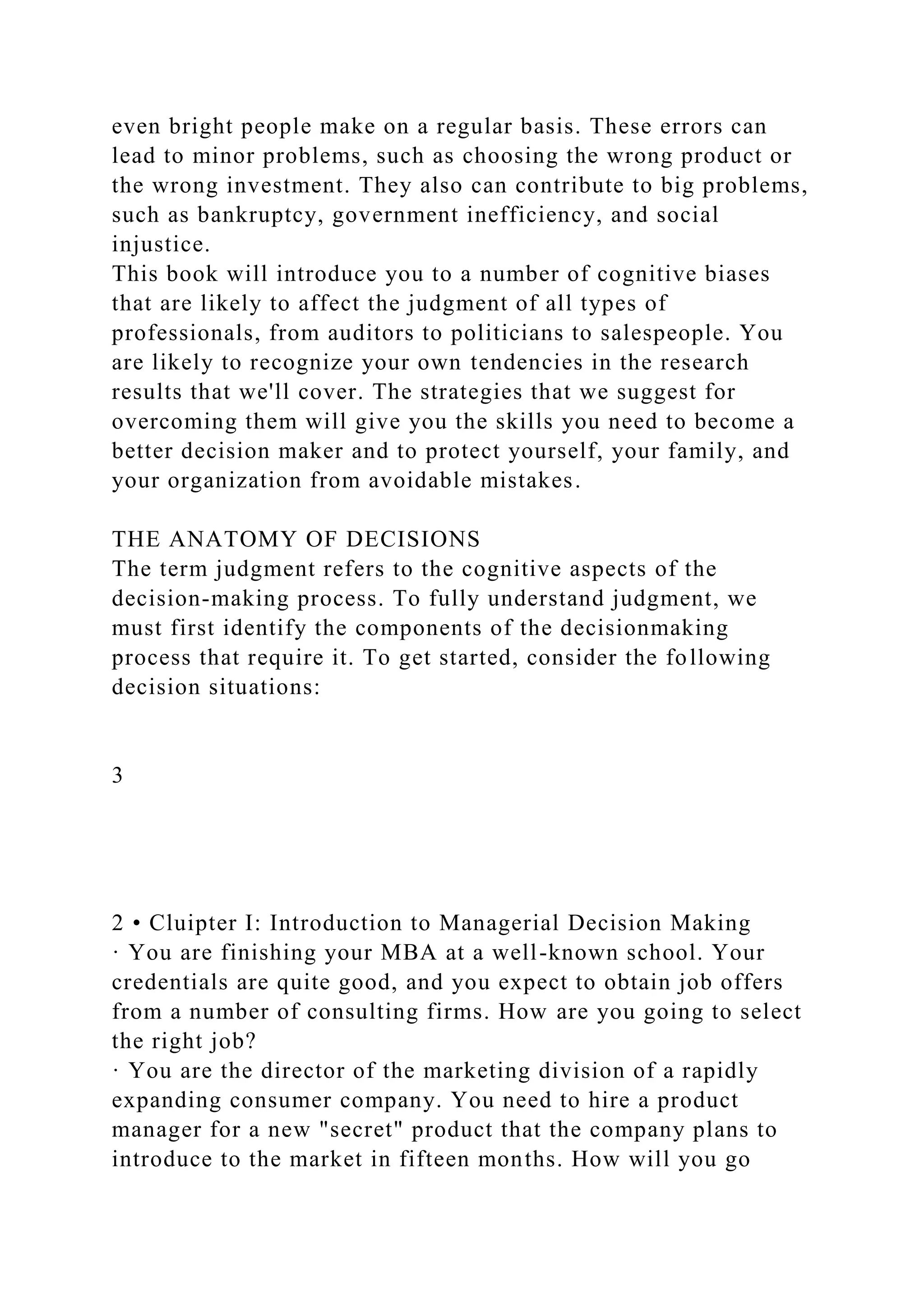 even bright people make on a regular basis. These errors can
lead to minor problems, such as choosing the wrong product or
the wrong investment. They also can contribute to big problems,
such as bankruptcy, government inefficiency, and social
injustice.
This book will introduce you to a number of cognitive biases
that are likely to affect the judgment of all types of
professionals, from auditors to politicians to salespeople. You
are likely to recognize your own tendencies in the research
results that we'll cover. The strategies that we suggest for
overcoming them will give you the skills you need to become a
better decision maker and to protect yourself, your family, and
your organization from avoidable mistakes.
THE ANATOMY OF DECISIONS
The term judgment refers to the cognitive aspects of the
decision-making process. To fully understand judgment, we
must first identify the components of the decisionmaking
process that require it. To get started, consider the following
decision situations:
3
2 • Cluipter I: Introduction to Managerial Decision Making
· You are finishing your MBA at a well-known school. Your
credentials are quite good, and you expect to obtain job offers
from a number of consulting firms. How are you going to select
the right job?
· You are the director of the marketing division of a rapidly
expanding consumer company. You need to hire a product
manager for a new "secret" product that the company plans to
introduce to the market in fifteen months. How will you go
 