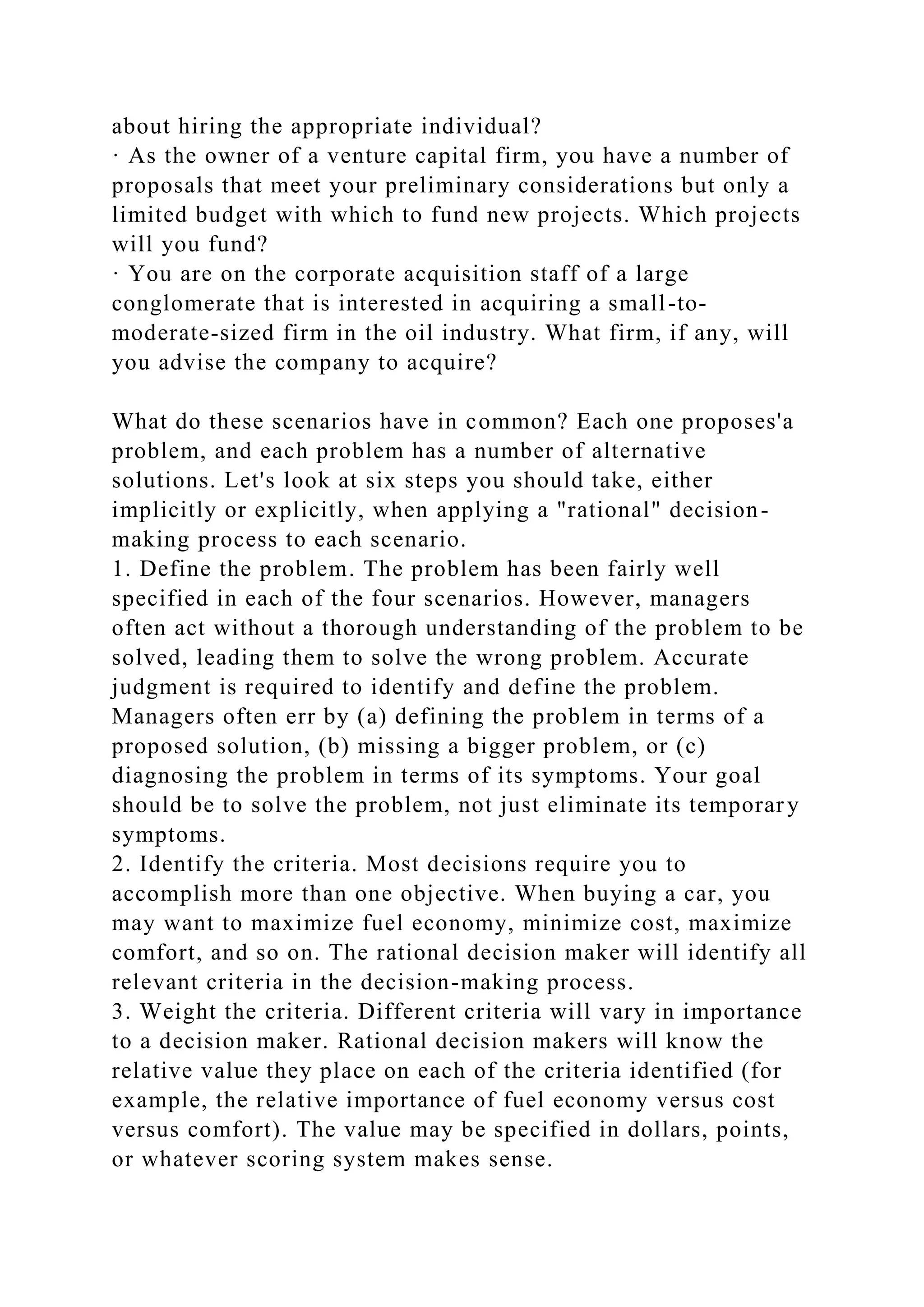 about hiring the appropriate individual?
· As the owner of a venture capital firm, you have a number of
proposals that meet your preliminary considerations but only a
limited budget with which to fund new projects. Which projects
will you fund?
· You are on the corporate acquisition staff of a large
conglomerate that is interested in acquiring a small-to-
moderate-sized firm in the oil industry. What firm, if any, will
you advise the company to acquire?
What do these scenarios have in common? Each one proposes'a
problem, and each problem has a number of alternative
solutions. Let's look at six steps you should take, either
implicitly or explicitly, when applying a "rational" decision-
making process to each scenario.
1. Define the problem. The problem has been fairly well
specified in each of the four scenarios. However, managers
often act without a thorough understanding of the problem to be
solved, leading them to solve the wrong problem. Accurate
judgment is required to identify and define the problem.
Managers often err by (a) defining the problem in terms of a
proposed solution, (b) missing a bigger problem, or (c)
diagnosing the problem in terms of its symptoms. Your goal
should be to solve the problem, not just eliminate its temporary
symptoms.
2. Identify the criteria. Most decisions require you to
accomplish more than one objective. When buying a car, you
may want to maximize fuel economy, minimize cost, maximize
comfort, and so on. The rational decision maker will identify all
relevant criteria in the decision-making process.
3. Weight the criteria. Different criteria will vary in importance
to a decision maker. Rational decision makers will know the
relative value they place on each of the criteria identified (for
example, the relative importance of fuel economy versus cost
versus comfort). The value may be specified in dollars, points,
or whatever scoring system makes sense.
 