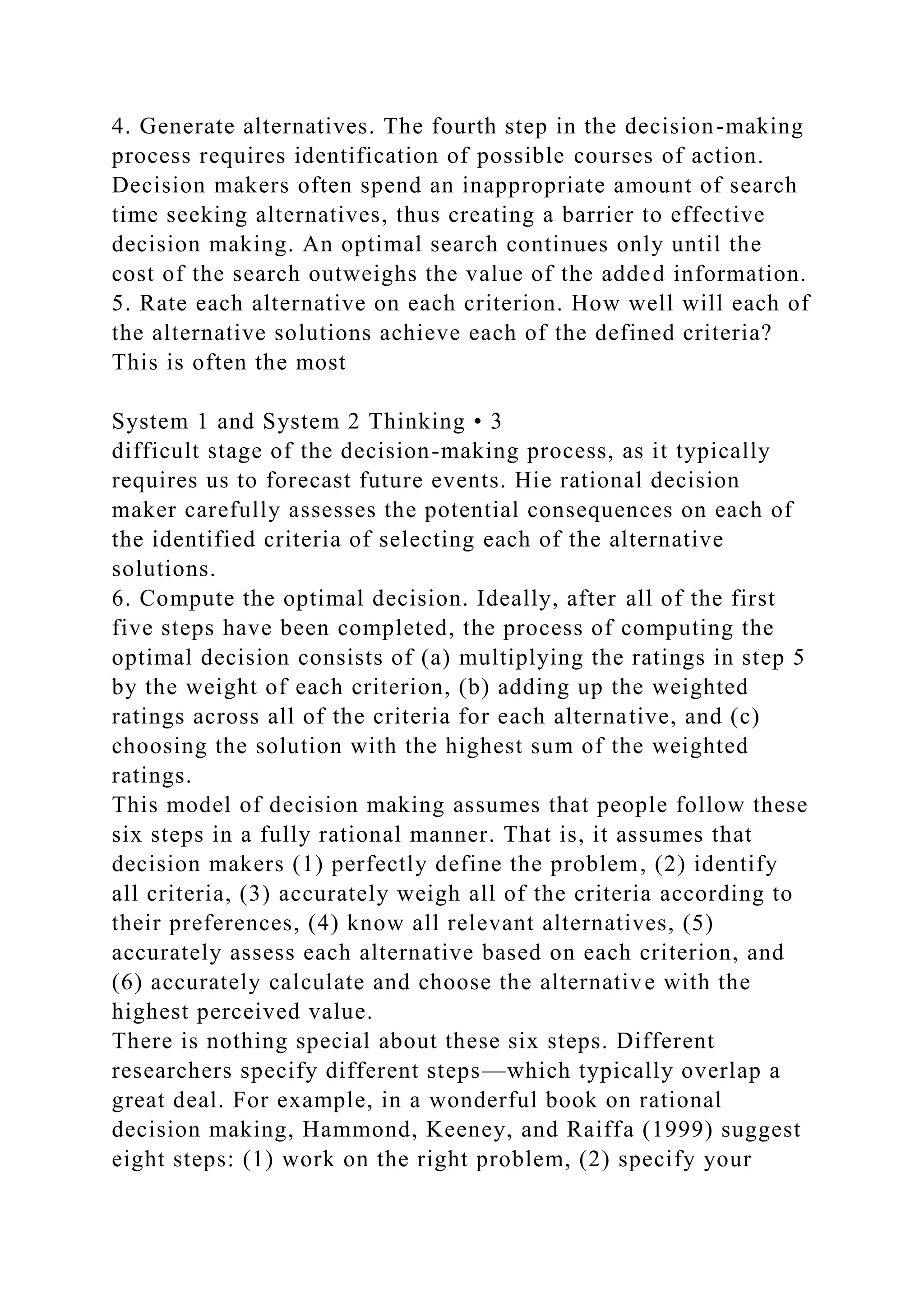 4. Generate alternatives. The fourth step in the decision-making
process requires identification of possible courses of action.
Decision makers often spend an inappropriate amount of search
time seeking alternatives, thus creating a barrier to effective
decision making. An optimal search continues only until the
cost of the search outweighs the value of the added information.
5. Rate each alternative on each criterion. How well will each of
the alternative solutions achieve each of the defined criteria?
This is often the most
System 1 and System 2 Thinking • 3
difficult stage of the decision-making process, as it typically
requires us to forecast future events. Hie rational decision
maker carefully assesses the potential consequences on each of
the identified criteria of selecting each of the alternative
solutions.
6. Compute the optimal decision. Ideally, after all of the first
five steps have been completed, the process of computing the
optimal decision consists of (a) multiplying the ratings in step 5
by the weight of each criterion, (b) adding up the weighted
ratings across all of the criteria for each alternative, and (c)
choosing the solution with the highest sum of the weighted
ratings.
This model of decision making assumes that people follow these
six steps in a fully rational manner. That is, it assumes that
decision makers (1) perfectly define the problem, (2) identify
all criteria, (3) accurately weigh all of the criteria according to
their preferences, (4) know all relevant alternatives, (5)
accurately assess each alternative based on each criterion, and
(6) accurately calculate and choose the alternative with the
highest perceived value.
There is nothing special about these six steps. Different
researchers specify different steps—which typically overlap a
great deal. For example, in a wonderful book on rational
decision making, Hammond, Keeney, and Raiffa (1999) suggest
eight steps: (1) work on the right problem, (2) specify your
 