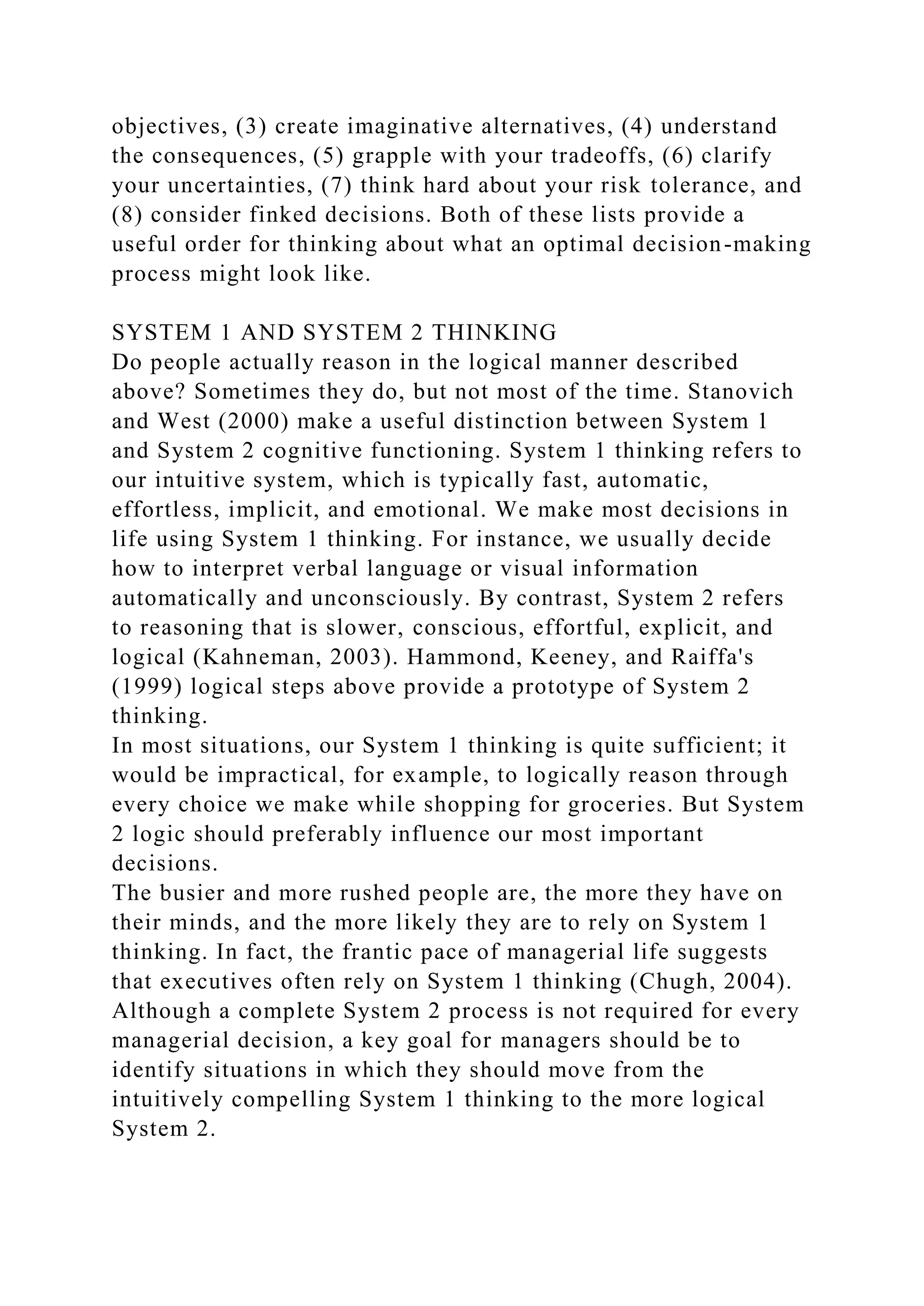 objectives, (3) create imaginative alternatives, (4) understand
the consequences, (5) grapple with your tradeoffs, (6) clarify
your uncertainties, (7) think hard about your risk tolerance, and
(8) consider finked decisions. Both of these lists provide a
useful order for thinking about what an optimal decision-making
process might look like.
SYSTEM 1 AND SYSTEM 2 THINKING
Do people actually reason in the logical manner described
above? Sometimes they do, but not most of the time. Stanovich
and West (2000) make a useful distinction between System 1
and System 2 cognitive functioning. System 1 thinking refers to
our intuitive system, which is typically fast, automatic,
effortless, implicit, and emotional. We make most decisions in
life using System 1 thinking. For instance, we usually decide
how to interpret verbal language or visual information
automatically and unconsciously. By contrast, System 2 refers
to reasoning that is slower, conscious, effortful, explicit, and
logical (Kahneman, 2003). Hammond, Keeney, and Raiffa's
(1999) logical steps above provide a prototype of System 2
thinking.
In most situations, our System 1 thinking is quite sufficient; it
would be impractical, for example, to logically reason through
every choice we make while shopping for groceries. But System
2 logic should preferably influence our most important
decisions.
The busier and more rushed people are, the more they have on
their minds, and the more likely they are to rely on System 1
thinking. In fact, the frantic pace of managerial life suggests
that executives often rely on System 1 thinking (Chugh, 2004).
Although a complete System 2 process is not required for every
managerial decision, a key goal for managers should be to
identify situations in which they should move from the
intuitively compelling System 1 thinking to the more logical
System 2.
 