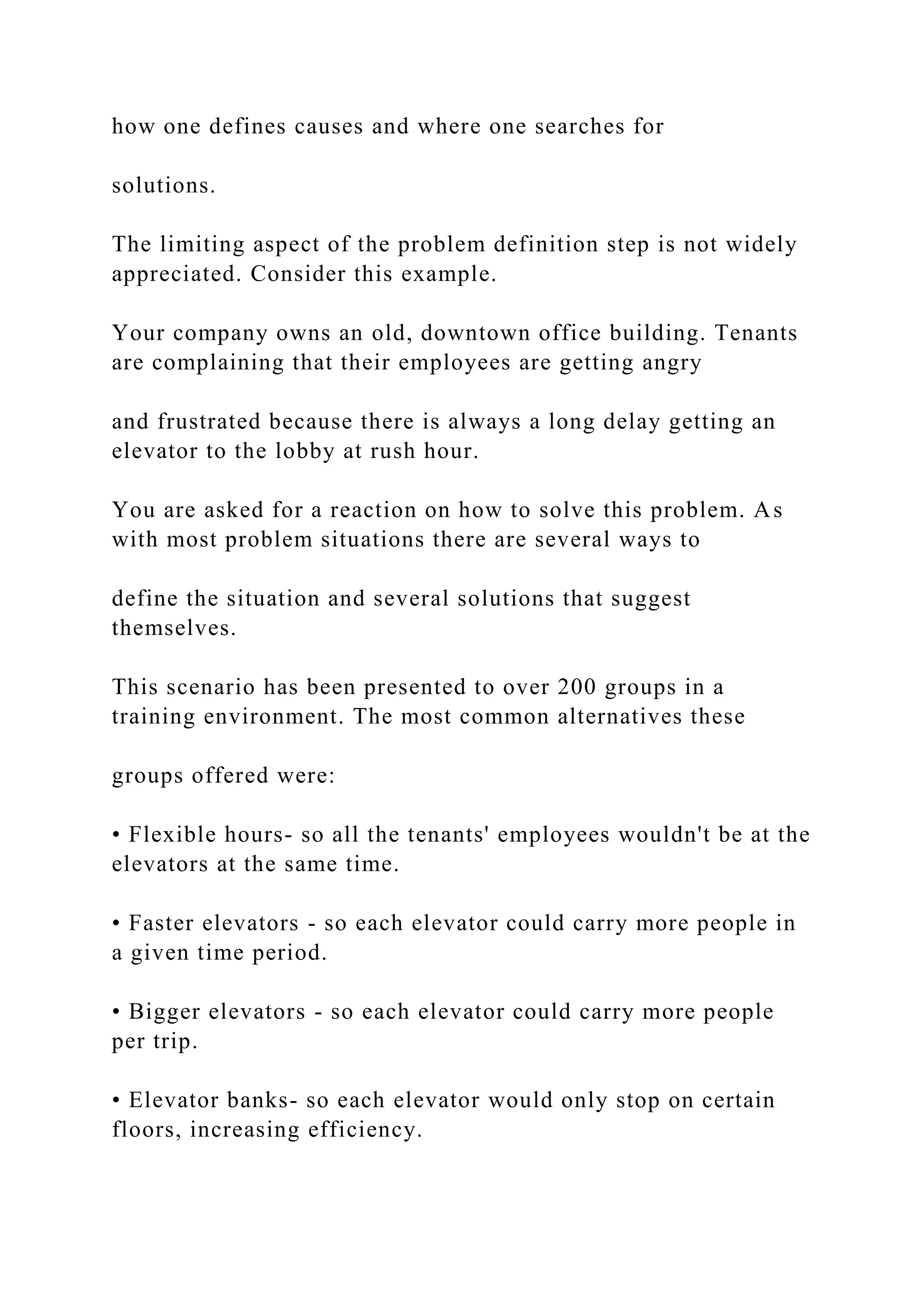 how one defines causes and where one searches for
solutions.
The limiting aspect of the problem definition step is not widely
appreciated. Consider this example.
Your company owns an old, downtown office building. Tenants
are complaining that their employees are getting angry
and frustrated because there is always a long delay getting an
elevator to the lobby at rush hour.
You are asked for a reaction on how to solve this problem. As
with most problem situations there are several ways to
define the situation and several solutions that suggest
themselves.
This scenario has been presented to over 200 groups in a
training environment. The most common alternatives these
groups offered were:
• Flexible hours- so all the tenants' employees wouldn't be at the
elevators at the same time.
• Faster elevators - so each elevator could carry more people in
a given time period.
• Bigger elevators - so each elevator could carry more people
per trip.
• Elevator banks- so each elevator would only stop on certain
floors, increasing efficiency.
 