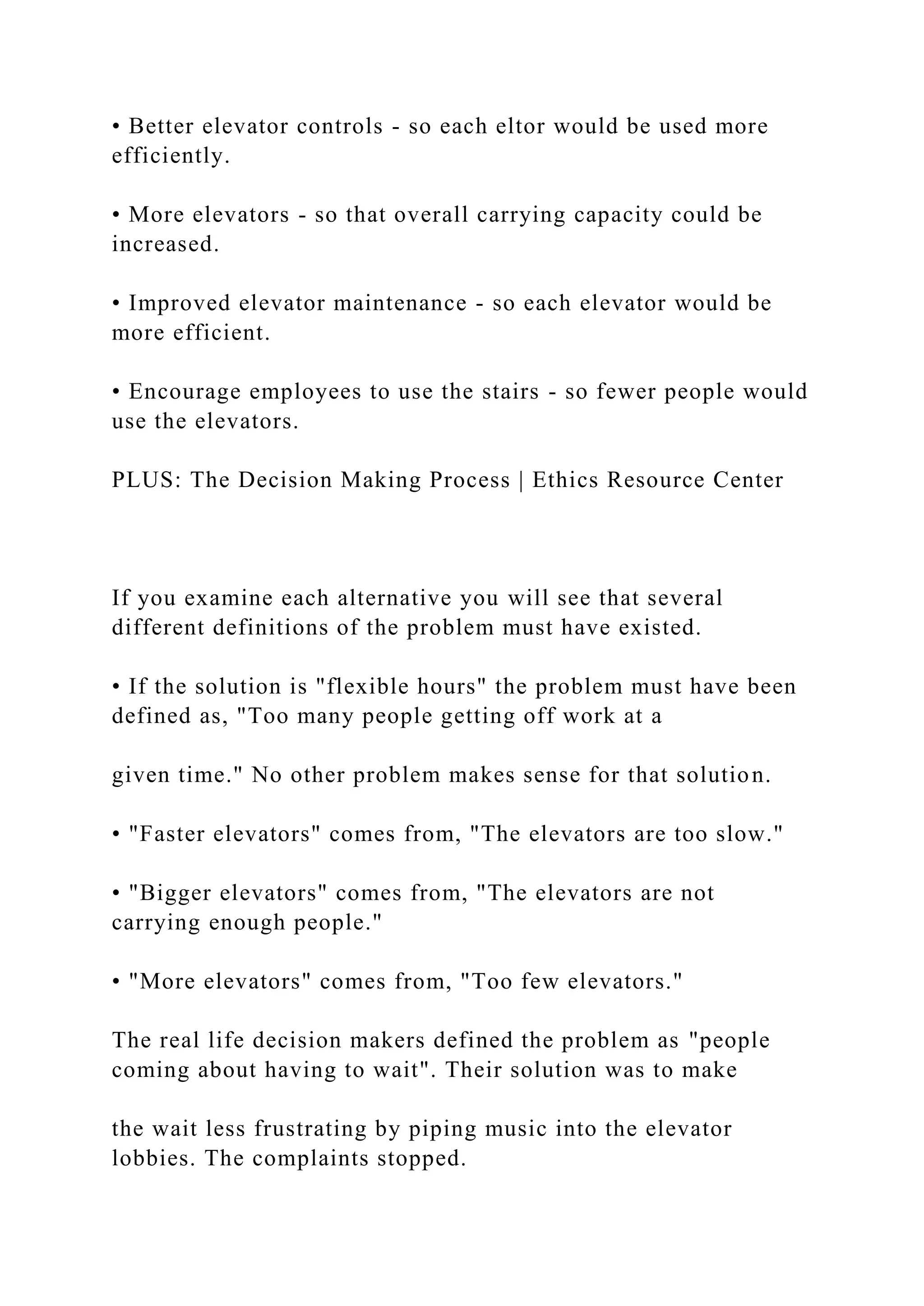 • Better elevator controls - so each eltor would be used more
efficiently.
• More elevators - so that overall carrying capacity could be
increased.
• Improved elevator maintenance - so each elevator would be
more efficient.
• Encourage employees to use the stairs - so fewer people would
use the elevators.
PLUS: The Decision Making Process | Ethics Resource Center
If you examine each alternative you will see that several
different definitions of the problem must have existed.
• If the solution is "flexible hours" the problem must have been
defined as, "Too many people getting off work at a
given time." No other problem makes sense for that solution.
• "Faster elevators" comes from, "The elevators are too slow."
• "Bigger elevators" comes from, "The elevators are not
carrying enough people."
• "More elevators" comes from, "Too few elevators."
The real life decision makers defined the problem as "people
coming about having to wait". Their solution was to make
the wait less frustrating by piping music into the elevator
lobbies. The complaints stopped.
 