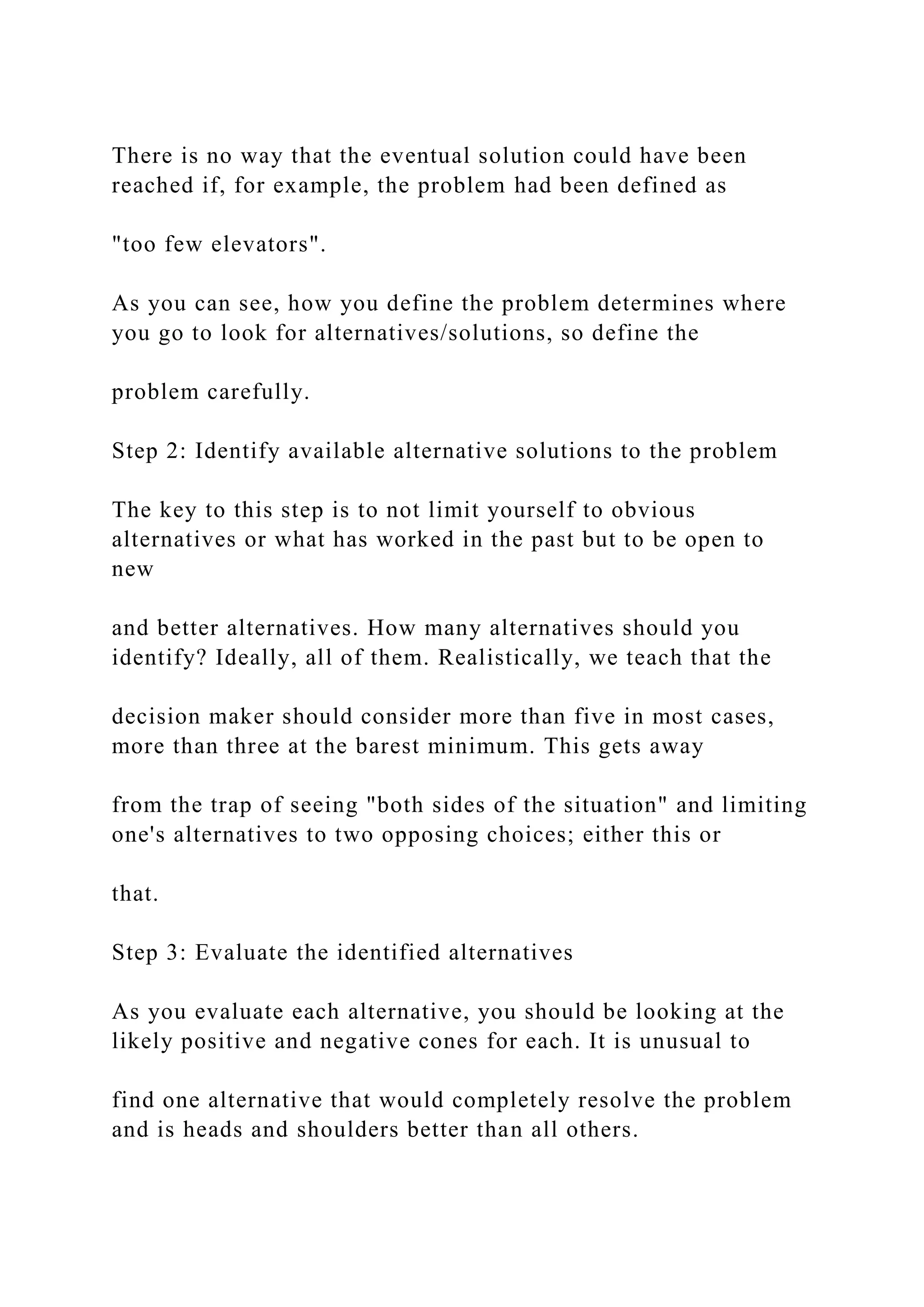 There is no way that the eventual solution could have been
reached if, for example, the problem had been defined as
"too few elevators".
As you can see, how you define the problem determines where
you go to look for alternatives/solutions, so define the
problem carefully.
Step 2: Identify available alternative solutions to the problem
The key to this step is to not limit yourself to obvious
alternatives or what has worked in the past but to be open to
new
and better alternatives. How many alternatives should you
identify? Ideally, all of them. Realistically, we teach that the
decision maker should consider more than five in most cases,
more than three at the barest minimum. This gets away
from the trap of seeing "both sides of the situation" and limiting
one's alternatives to two opposing choices; either this or
that.
Step 3: Evaluate the identified alternatives
As you evaluate each alternative, you should be looking at the
likely positive and negative cones for each. It is unusual to
find one alternative that would completely resolve the problem
and is heads and shoulders better than all others.
 