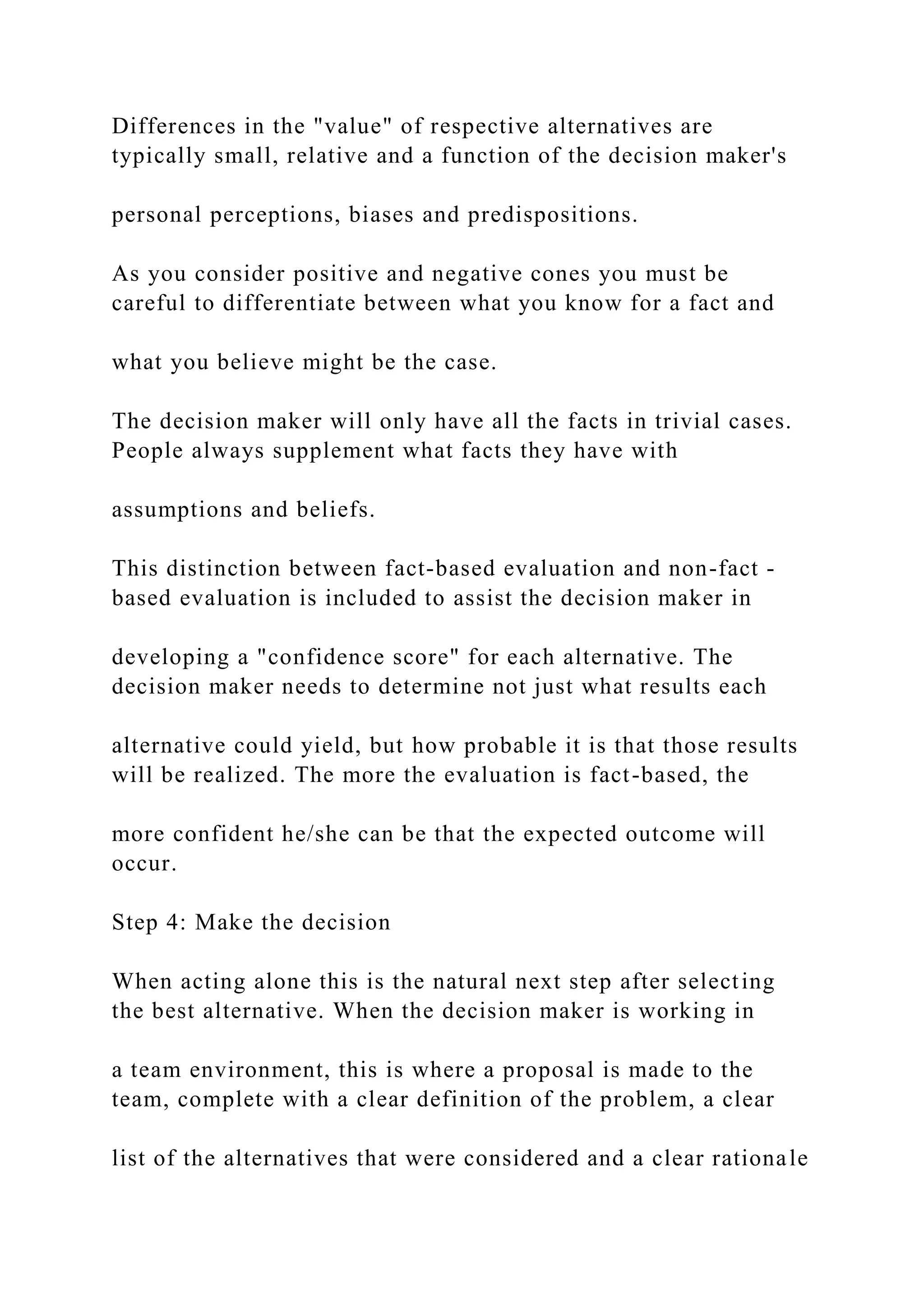 Differences in the "value" of respective alternatives are
typically small, relative and a function of the decision maker's
personal perceptions, biases and predispositions.
As you consider positive and negative cones you must be
careful to differentiate between what you know for a fact and
what you believe might be the case.
The decision maker will only have all the facts in trivial cases.
People always supplement what facts they have with
assumptions and beliefs.
This distinction between fact-based evaluation and non-fact -
based evaluation is included to assist the decision maker in
developing a "confidence score" for each alternative. The
decision maker needs to determine not just what results each
alternative could yield, but how probable it is that those results
will be realized. The more the evaluation is fact-based, the
more confident he/she can be that the expected outcome will
occur.
Step 4: Make the decision
When acting alone this is the natural next step after selecting
the best alternative. When the decision maker is working in
a team environment, this is where a proposal is made to the
team, complete with a clear definition of the problem, a clear
list of the alternatives that were considered and a clear rationale
 
